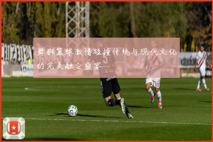 舞狮篮球激情碰撞传统与现代文化的完美融合盛宴