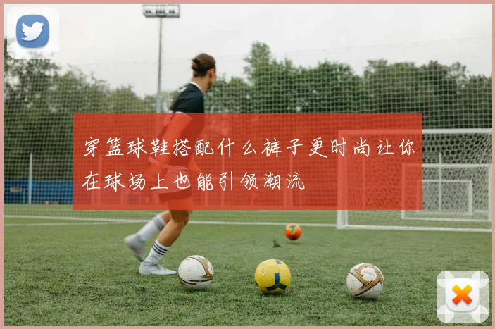 穿篮球鞋搭配什么裤子更时尚让你在球场上也能引领潮流