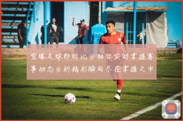 雪缘足球即时比分助你实时掌握赛事动态分析精彩瞬间尽在掌握之中