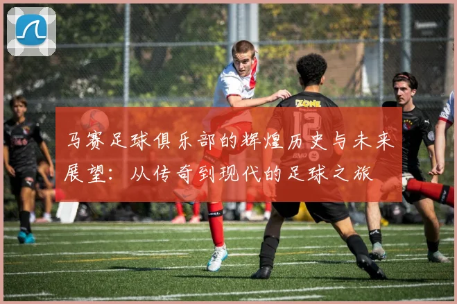 马赛足球俱乐部的辉煌历史与未来展望：从传奇到现代的足球之旅
