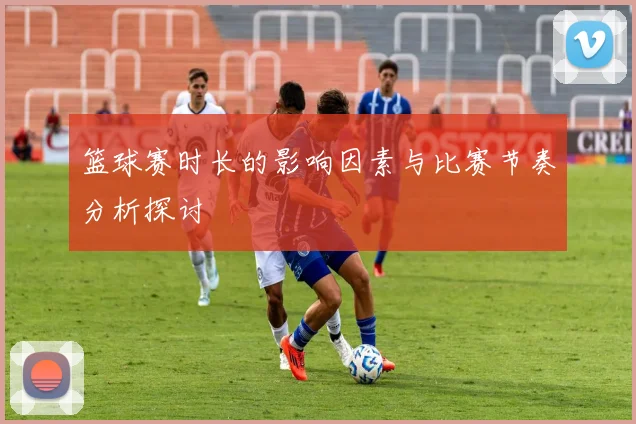 篮球赛时长的影响因素与比赛节奏分析探讨