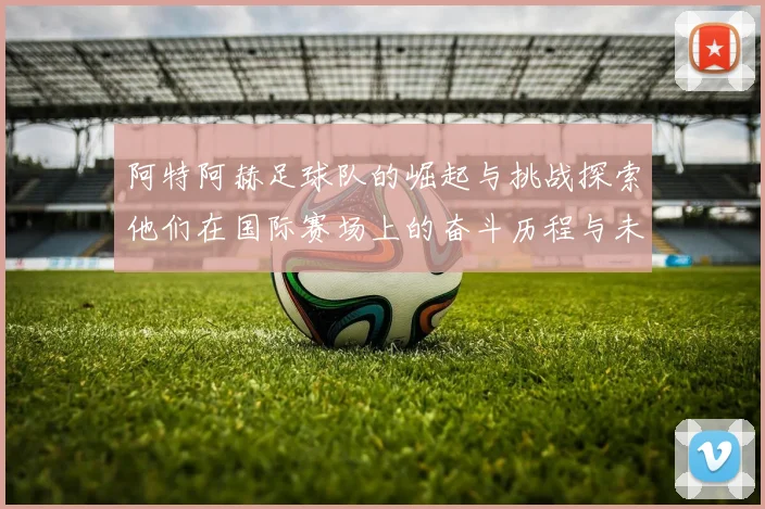 阿特阿赫足球队的崛起与挑战探索他们在国际赛场上的奋斗历程与未来展望
