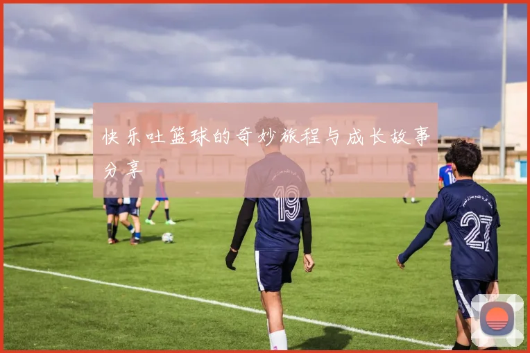 快乐吐篮球的奇妙旅程与成长故事分享