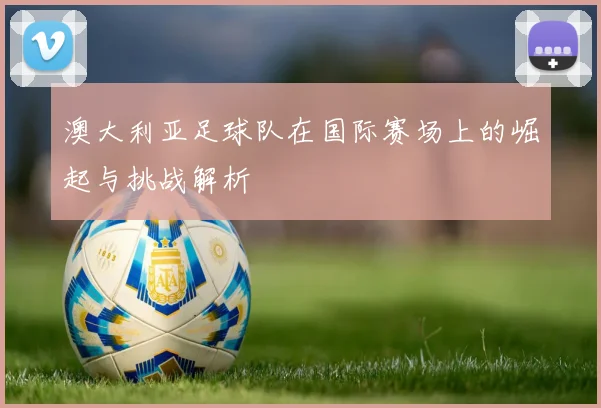 澳大利亚足球队在国际赛场上的崛起与挑战解析