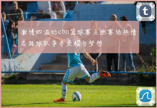 激情四溢的cbn篮球赛点燃赛场热情各路球队争夺荣耀与梦想