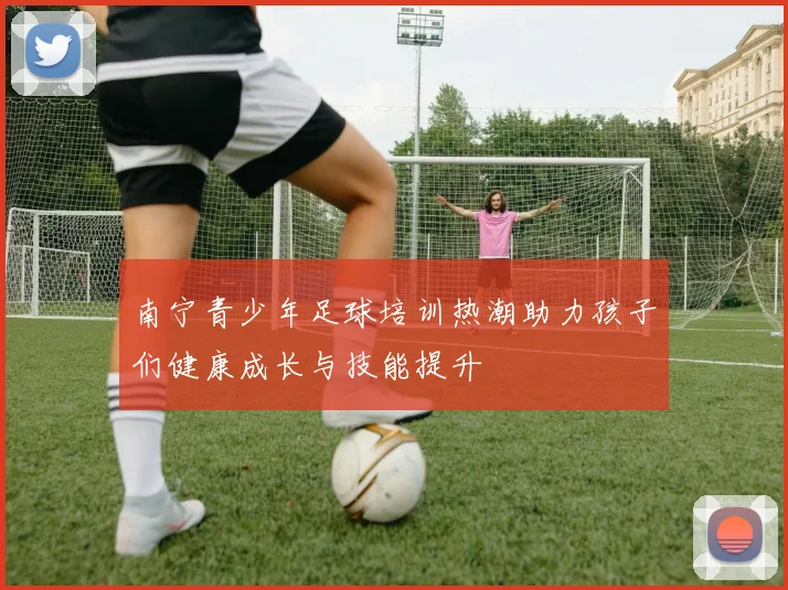 南宁青少年足球培训热潮助力孩子们健康成长与技能提升