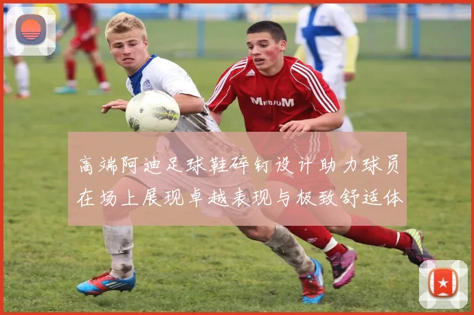 高端阿迪足球鞋碎钉设计助力球员在场上展现卓越表现与极致舒适体验