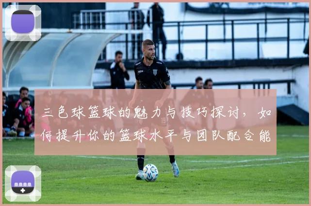 三色球篮球的魅力与技巧探讨，如何提升你的篮球水平与团队配合能力